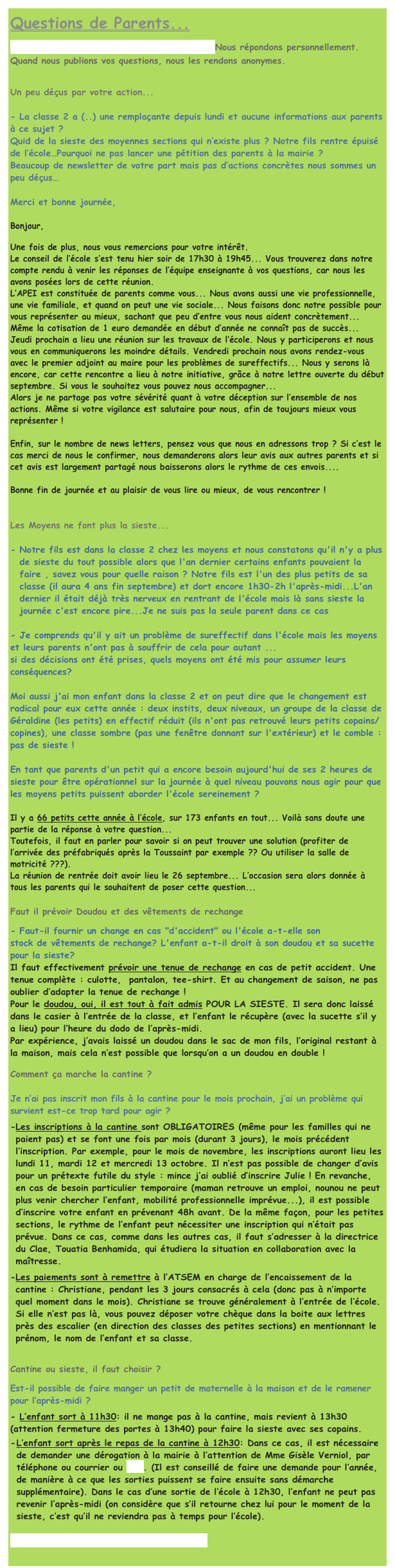 Questions de Parents...
Vous vous posez une question ? Ecrivez-nous ! Nous répondons personnellement. Quand nous publions vos questions, nous les rendons anonymes.

Un peu déçus par votre action...

- La classe 2 a (..) une remplaçante depuis lundi et aucune informations aux parents à ce sujet ?
Quid de la sieste des moyennes sections qui n’existe plus ? Notre fils rentre épuisé de l’école…Pourquoi ne pas lancer une pétition des parents à la mairie ?
Beaucoup de newsletter de votre part mais pas d’actions concrètes nous sommes un peu déçus…
 
Merci et bonne journée,

Bonjour,

Une fois de plus, nous vous remercions pour votre intérêt.
Le conseil de l’école s’est tenu hier soir de 17h30 à 19h45... Vous trouverez dans notre compte rendu à venir les réponses de l’équipe enseignante à vos questions, car nous les avons posées lors de cette réunion.
L’APEI est constituée de parents comme vous... Nous avons aussi une vie professionnelle, une vie familiale, et quand on peut une vie sociale... Nous faisons donc notre possible pour vous représenter au mieux, sachant que peu d’entre vous nous aident concrètement... Même la cotisation de 1 euro demandée en début d’année ne connaît pas de succès... 
Jeudi prochain a lieu une réunion sur les travaux de l’école. Nous y participerons et nous vous en communiquerons les moindre détails. Vendredi prochain nous avons rendez-vous avec le premier adjoint au maire pour les problèmes de sureffectifs... Nous y serons là encore, car cette rencontre a lieu à notre initiative, grâce à notre lettre ouverte du début septembre. Si vous le souhaitez vous pouvez nous accompagner...
Alors je ne partage pas votre sévérité quant à votre déception sur l’ensemble de nos actions. Même si votre vigilance est salutaire pour nous, afin de toujours mieux vous représenter !

Enfin, sur le nombre de news letters, pensez vous que nous en adressons trop ? Si c’est le cas merci de nous le confirmer, nous demanderons alors leur avis aux autres parents et si cet avis est largement partagé nous baisserons alors le rythme de ces envois....

Bonne fin de journée et au plaisir de vous lire ou mieux, de vous rencontrer !


Les Moyens ne font plus la sieste...

Notre fils est dans la classe 2 chez les moyens et nous constatons qu'il n'y a plus de sieste du tout possible alors que l'an dernier certains enfants pouvaient la faire , savez vous pour quelle raison ? Notre fils est l'un des plus petits de sa classe (il aura 4 ans fin septembre) et dort encore 1h30-2h l'après-midi...L'an dernier il était déjà très nerveux en rentrant de l'école mais là sans sieste la journée c'est encore pire...Je ne suis pas la seule parent dans ce cas

- Je comprends qu'il y ait un problème de sureffectif dans l'école mais les moyens et leurs parents n'ont pas à souffrir de cela pour autant ... 
si des décisions ont été prises, quels moyens ont été mis pour assumer leurs conséquences?
 
Moi aussi j'ai mon enfant dans la classe 2 et on peut dire que le changement est radical pour eux cette année : deux instits, deux niveaux, un groupe de la classe de Géraldine (les petits) en effectif réduit (ils n'ont pas retrouvé leurs petits copains/copines), une classe sombre (pas une fenêtre donnant sur l'extérieur) et le comble : pas de sieste !
 
En tant que parents d'un petit qui a encore besoin aujourd'hui de ses 2 heures de sieste pour être opérationnel sur la journée à quel niveau pouvons nous agir pour que les moyens petits puissent aborder l'école sereinement ?

Il y a 66 petits cette année à l’école, sur 173 enfants en tout... Voilà sans doute une partie de la réponse à votre question...
Toutefois, il faut en parler pour savoir si on peut trouver une solution (profiter de l’arrivée des préfabriqués après la Toussaint par exemple ?? Ou utiliser la salle de motricité ???).
La réunion de rentrée doit avoir lieu le 26 septembre... L’occasion sera alors donnée à tous les parents qui le souhaitent de poser cette question...

Faut il prévoir Doudou et des vêtements de rechange
- Faut-il fournir un change en cas "d'accident" ou l'école a-t-elle son 
stock de vêtements de rechange? L'enfant a-t-il droit à son doudou et sa sucette pour la sieste?
Il faut effectivement prévoir une tenue de rechange en cas de petit accident. Une tenue complète : culotte,  pantalon, tee-shirt. Et au changement de saison, ne pas oublier d’adapter la tenue de rechange !
Pour le doudou, oui, il est tout à fait admis POUR LA SIESTE. Il sera donc laissé dans le casier à l’entrée de la classe, et l’enfant le récupère (avec la sucette s’il y a lieu) pour l’heure du dodo de l’après-midi. 
Par expérience, j’avais laissé un doudou dans le sac de mon fils, l’original restant à la maison, mais cela n’est possible que lorsqu’on a un doudou en double !

Comment ça marche la cantine ?

Je n’ai pas inscrit mon fils à la cantine pour le mois prochain, j’ai un problème qui survient est-ce trop tard pour agir ?
Les inscriptions à la cantine sont OBLIGATOIRES (même pour les familles qui ne paient pas) et se font une fois par mois (durant 3 jours), le mois précédent l’inscription. Par exemple, pour le mois de novembre, les inscriptions auront lieu les lundi 11, mardi 12 et mercredi 13 octobre. Il n’est pas possible de changer d’avis pour un prétexte futile du style : mince j’ai oublié d’inscrire Julie ! En revanche, en cas de besoin particulier temporaire (maman retrouve un emploi, nounou ne peut plus venir chercher l’enfant, mobilité professionnelle imprévue...), il est possible d’inscrire votre enfant en prévenant 48h avant. De la même façon, pour les petites sections, le rythme de l’enfant peut nécessiter une inscription qui n’était pas prévue. Dans ce cas, comme dans les autres cas, il faut s’adresser à la directrice du Clae, Touatia Benhamida, qui étudiera la situation en collaboration avec la maîtresse.
Les paiements sont à remettre à l’ATSEM en charge de l’encaissement de la cantine : Christiane, pendant les 3 jours consacrés à cela (donc pas à n’importe quel moment dans le mois). Christiane se trouve généralement à l’entrée de l’école. Si elle n’est pas là, vous pouvez déposer votre chèque dans la boite aux lettres près des escalier (en direction des classes des petites sections) en mentionnant le prénom, le nom de l’enfant et sa classe.

Cantine ou sieste, il faut choisir ?
Est-il possible de faire manger un petit de maternelle à la maison et de le ramener pour l’après-midi ?
- L’enfant sort à 11h30: il ne mange pas à la cantine, mais revient à 13h30 (attention fermeture des portes à 13h40) pour faire la sieste avec ses copains.
L’enfant sort après le repas de la cantine à 12h30: Dans ce cas, il est nécessaire de demander une dérogation à la mairie à l’attention de Mme Gisèle Verniol, par téléphone ou courrier ou mail. (Il est conseillé de faire une demande pour l’année, de manière à ce que les sorties puissent se faire ensuite sans démarche supplémentaire). Dans le cas d’une sortie de l’école à 12h30, l’enfant ne peut pas revenir l’après-midi (on considère que s’il retourne chez lui pour le moment de la sieste, c’est qu’il ne reviendra pas à temps pour l’école).

Vous vous posez une question ? Ecrivez-nous!